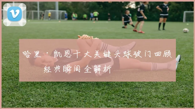 哈里·凯恩十大关键头球破门回顾：经典瞬间全解析