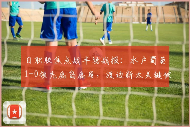 日职联焦点战半场战报：水户蜀葵1-0领先鹿岛鹿角，渡边新太关键破门解析