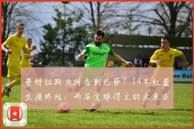 普特拉斯为何告别巴萨？14年红蓝生涯终结，两届金球得主的未来去向分析