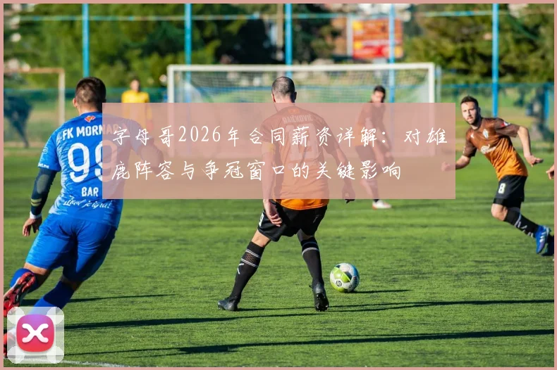 字母哥2026年合同薪资详解：对雄鹿阵容与争冠窗口的关键影响