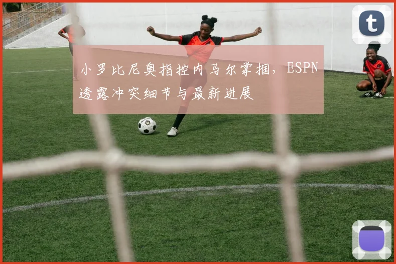 小罗比尼奥指控内马尔掌掴，ESPN透露冲突细节与最新进展