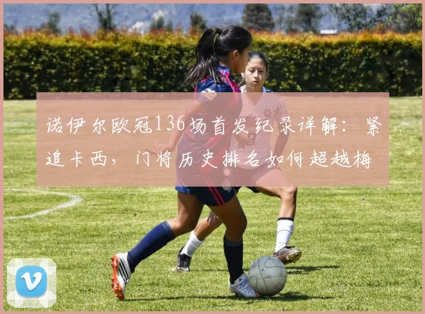 诺伊尔欧冠136场首发纪录详解：紧追卡西，门将历史排名如何超越梅西？