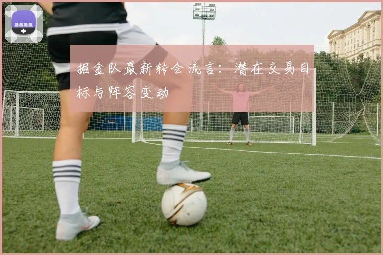 掘金队最新转会流言：潜在交易目标与阵容变动