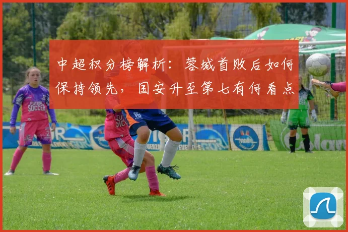 中超积分榜解析：蓉城首败后如何保持领先，国安升至第七有何看点