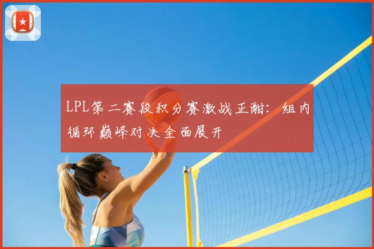 LPL第二赛段积分赛激战正酣：组内循环巅峰对决全面展开