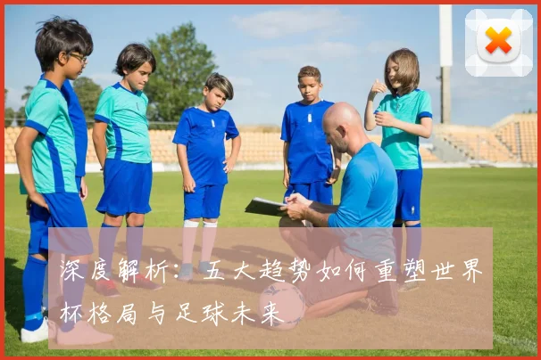深度解析：五大趋势如何重塑世界杯格局与足球未来