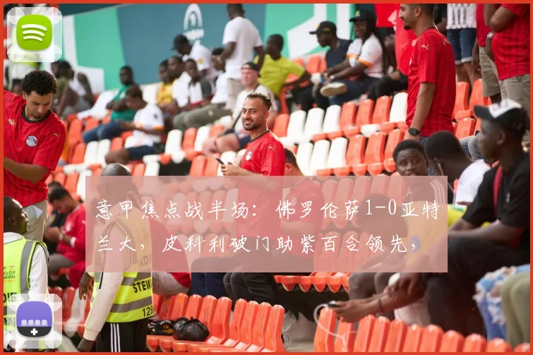 意甲焦点战半场：佛罗伦萨1-0亚特兰大，皮科利破门助紫百合领先，战术解析与集锦