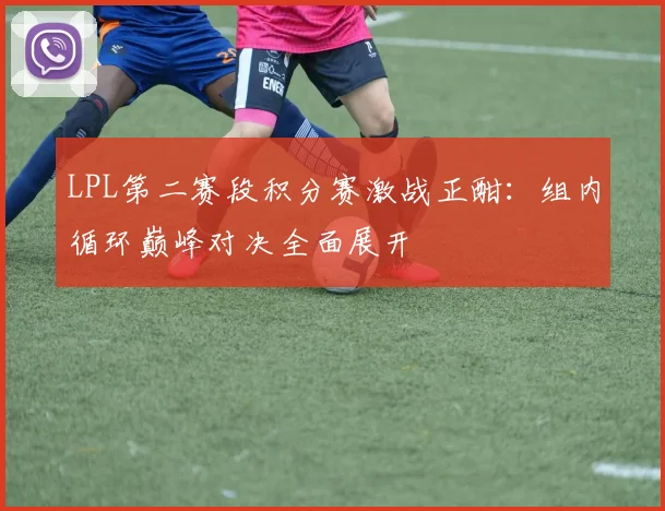 LPL第二赛段积分赛激战正酣：组内循环巅峰对决全面展开
