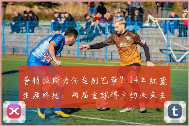 普特拉斯为何告别巴萨？14年红蓝生涯终结，两届金球得主的未来去向分析