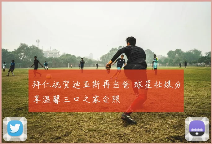 拜仁祝贺迪亚斯再当爸 球星社媒分享温馨三口之家合照