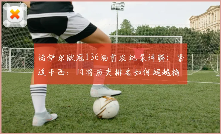诺伊尔欧冠136场首发纪录详解：紧追卡西，门将历史排名如何超越梅西？