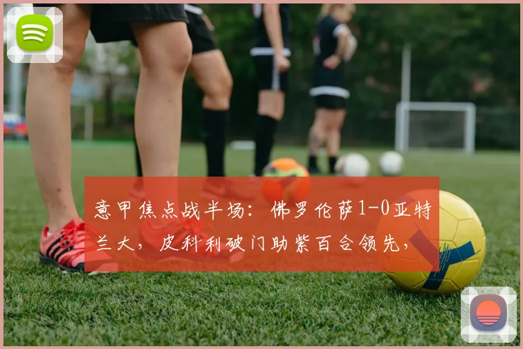 意甲焦点战半场：佛罗伦萨1-0亚特兰大，皮科利破门助紫百合领先，战术解析与集锦
